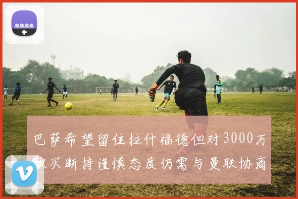 巴萨希望留住拉什福德但对3000万欧买断持谨慎态度仍需与曼联协商