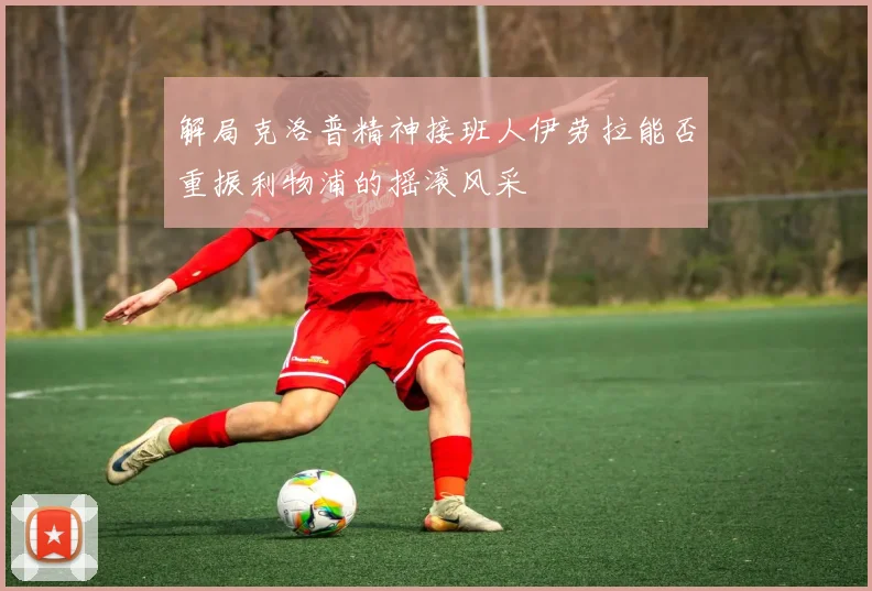 解局克洛普精神接班人伊劳拉能否重振利物浦的摇滚风采