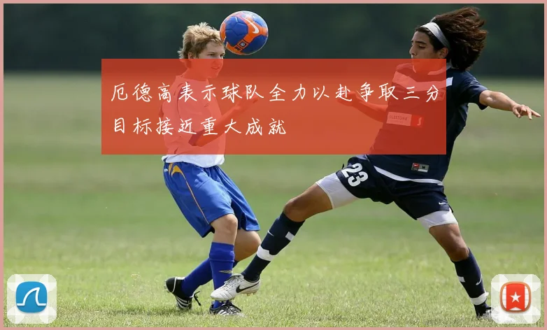 厄德高表示球队全力以赴争取三分目标接近重大成就