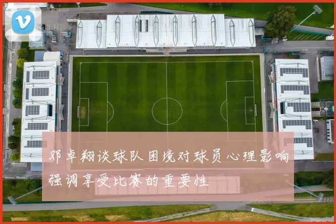 邓卓翔谈球队困境对球员心理影响强调享受比赛的重要性