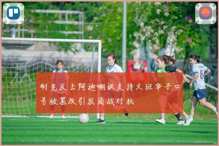耐克反击阿迪嘲讽支持文班华子口号被篡改引发商战对抗