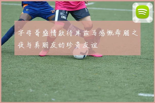 字母哥盛情款待库兹马感慨希腊之夜与真朋友的珍贵友谊